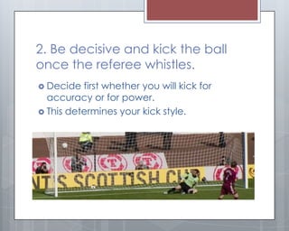 2. Be decisive and kick the ball
once the referee whistles.
 Decide  first whether you will kick for
  accuracy or for power.
 This determines your kick style.
 