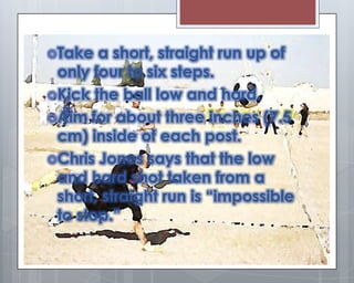 Take  a short, straight run up of
 only four to six steps.
Kick the ball low and hard.
Aim for about three inches (7.5
 cm) inside of each post.
Chris Jones says that the low
 and hard shot taken from a
 short, straight run is “impossible
 to stop.”
 