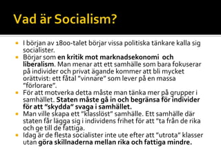  I början av 1800-talet börjar vissa politiska tänkare kalla sig
socialister.
 Börjar som en kritik mot marknadsekonomi och
liberalism. Man menar att ett samhälle som bara fokuserar
på individer och privat ägande kommer att bli mycket
orättvist: ett fåtal ”vinnare” som lever på en massa
”förlorare”.
 För att motverka detta måste man tänka mer på grupper i
samhället. Staten måste gå in och begränsa för individer
för att ”skydda” svaga i samhället.
 Man ville skapa ett ”klasslöst” samhälle. Ett samhälle där
staten får lägga sig i individens frihet för att ”ta från de rika
och ge till de fattiga.
 Idag är de flesta socialister inte ute efter att ”utrota” klasser
utan göra skillnaderna mellan rika och fattiga mindre.
 