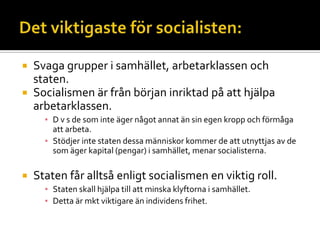  Svaga grupper i samhället, arbetarklassen och
staten.
 Socialismen är från början inriktad på att hjälpa
arbetarklassen.
▪ D v s de som inte äger något annat än sin egen kropp och förmåga
att arbeta.
▪ Stödjer inte staten dessa människor kommer de att utnyttjas av de
som äger kapital (pengar) i samhället, menar socialisterna.
 Staten får alltså enligt socialismen en viktig roll.
▪ Staten skall hjälpa till att minska klyftorna i samhället.
▪ Detta är mkt viktigare än individens frihet.
 