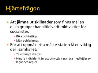  Att jämna ut skillnader som finns mellan
olika grupper har alltid varit mkt viktigt för
socialister.
▪ Rika och fattiga.
▪ Män och kvinnor.
 För att uppnå detta måste staten få en viktig
del i samhället:
▪ Ta ut högre skatter.
▪ Hindra individer från att utnyttja varandra med hjälp av
lagar och regler
 