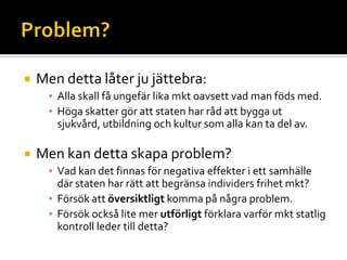  Men detta låter ju jättebra:
▪ Alla skall få ungefär lika mkt oavsett vad man föds med.
▪ Höga skatter gör att staten har råd att bygga ut
sjukvård, utbildning och kultur som alla kan ta del av.
 Men kan detta skapa problem?
▪ Vad kan det finnas för negativa effekter i ett samhälle
där staten har rätt att begränsa individers frihet mkt?
▪ Försök att översiktligt komma på några problem.
▪ Försök också lite mer utförligt förklara varför mkt statlig
kontroll leder till detta?
 