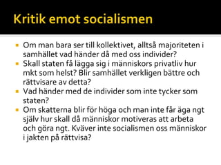  Om man bara ser till kollektivet, alltså majoriteten i
samhället vad händer då med oss individer?
 Skall staten få lägga sig i människors privatliv hur
mkt som helst? Blir samhället verkligen bättre och
rättvisare av detta?
 Vad händer med de individer som inte tycker som
staten?
 Om skatterna blir för höga och man inte får äga ngt
själv hur skall då människor motiveras att arbeta
och göra ngt. Kväver inte socialismen oss människor
i jakten på rättvisa?
 