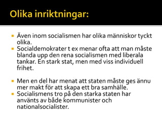  Även inom socialismen har olika människor tyckt
olika.
 Socialdemokrater t ex menar ofta att man måste
blanda upp den rena socialismen med liberala
tankar. En stark stat, men med viss individuell
frihet.
 Men en del har menat att staten måste ges ännu
mer makt för att skapa ett bra samhälle.
 Socialismens tro på den starka staten har
använts av både kommunister och
nationalsocialister.
 