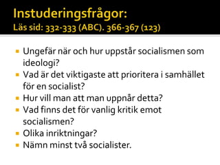  Ungefär när och hur uppstår socialismen som
ideologi?
 Vad är det viktigaste att prioritera i samhället
för en socialist?
 Hur vill man att man uppnår detta?
 Vad finns det för vanlig kritik emot
socialismen?
 Olika inriktningar?
 Nämn minst två socialister.
 