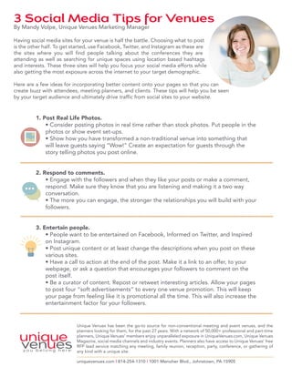 3 Social Media Tips for Venues By Mandy Volpe, Unique Venues Marketing Manager 
Having social media sites for your venue is half the battle. Choosing what to post 
is the other half. To get started, use Facebook, Twitter, and Instagram as these are 
the sites where you will find people talking about the conferences they are 
attending as well as searching for unique spaces using location based hashtags 
and interests. These three sites will help you focus your social media efforts while 
also getting the most exposure across the internet to your target demographic. 
Here are a few ideas for incorporating better content onto your pages so that you can 
create buzz with attendees, meeting planners, and clients. These tips will help you be seen 
by your target audience and ultimately drive traffic from social sites to your website. 
1. Post Real Life Photos. 
• Consider posting photos in real time rather than stock photos. Put people in the 
photos or show event set-ups. 
• Show how you have transformed a non-traditional venue into something that 
will leave guests saying “Wow!” Create an expectation for guests through the 
story telling photos you post online. 
2. Respond to comments. 
• Engage with the followers and when they like your posts or make a comment, 
respond. Make sure they know that you are listening and making it a two way 
conversation. 
• The more you can engage, the stronger the relationships you will build with your 
followers. 
3. Entertain people. 
• People want to be entertained on Facebook, Informed on Twitter, and Inspired 
on Instagram. 
• Post unique content or at least change the descriptions when you post on these 
various sites. 
• Have a call to action at the end of the post. Make it a link to an offer, to your 
webpage, or ask a question that encourages your followers to comment on the 
post itself. 
• Be a curator of content. Repost or retweet interesting articles. Allow your pages 
to post four “soft advertisements” to every one venue promotion. This will keep 
your page from feeling like it is promotional all the time. This will also increase the 
entertainment factor for your followers. 
Unique Venues has been the go-to source for non-conventional meeting and event venues, and the 
planners looking for them, for the past 27 years. With a network of 50,000+ professional and part-time 
planners, Unique Venues’ members enjoy unparalleled exposure in UniqueVenues.com, Unique Venues 
Magazine, social media channels and industry events. Planners also have access to Unique Venues’ free 
RFP lead service matching any meeting, family reunion, reception, party, conference, or gathering of 
any kind with a unique site. 
uniquevenues.com | 814-254-1310 | 1001 Menoher Blvd., Johnstown, PA 15905 
