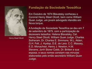 Fundação da Sociedade Teosófica
Em Outubro de 1874 Blavatsky conheceu o
Coronel Henry Steel Olcott, bem como William
Quan Judge, um jovem advogado irlandês em
Nova Iorque.

Henry Steel Olcott

A fundação da Sociedade Teosófica se deu em 7
de setembro de 1875, com a participação de
dezesseis teósofos: Helena Blavatsky, Cel.
Henry Steel Olcott, William Quan Judge, Charles
Sotheram, Dr. Charles E. Simmons, W.L. Alden,
G.H. Felt, J. Hyslop, D.E. de Lara. C.C. Massey,
E.D. Monachesi, Henry J. Newton, H.M.
Stevens, Jonh Storer Cobb, Dr. Britten e sua
esposa, e seus nomes constam nas minutas
elaboradas pelo então secretário William Quan
Judge.

 