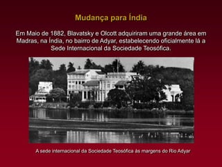Mudança para Índia
Em Maio de 1882, Blavatsky e Olcott adquiriram uma grande área em
Madras, na Índia, no bairro de Adyar, estabelecendo oficialmente lá a
Sede Internacional da Sociedade Teosófica.

A sede internacional da Sociedade Teosófica às margens do Rio Adyar

 