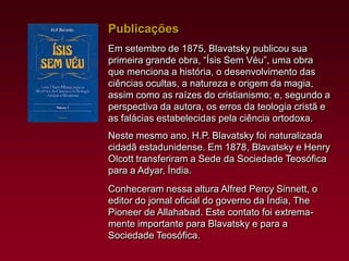 Publicações
Em setembro de 1875, Blavatsky publicou sua
primeira grande obra, “Ísis Sem Véu”, uma obra
que menciona a história, o desenvolvimento das
ciências ocultas, a natureza e origem da magia,
assim como as raízes do cristianismo; e, segundo a
perspectiva da autora, os erros da teologia cristã e
as falácias estabelecidas pela ciência ortodoxa.
Neste mesmo ano, H.P. Blavatsky foi naturalizada
cidadã estadunidense. Em 1878, Blavatsky e Henry
Olcott transferiram a Sede da Sociedade Teosófica
para a Adyar, Índia.
Conheceram nessa altura Alfred Percy Sinnett, o
editor do jornal oficial do governo da Índia, The
Pioneer de Allahabad. Este contato foi extremamente importante para Blavatsky e para a
Sociedade Teosófica.

 