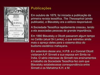 Publicações
Em outubro de 1879, foi iniciada a publicação da
primeira revista teosófica, The Theosophist (ainda
publicada), e Blavatsky era a editora responsável.
A Sociedade Teosófica rapidamente cresceu, tendo
a ela associadas pessoas de grande importância.
Em 1880 Blavatsky e Olcott passaram algum tempo
no Ceilão (atual Sri Lanka), o que estreitou ainda
mais o apreço deles para o sistema ético do
budismo esotérico mahayana.
Em setembro desse ano, H.P.B. e o Coronel Olcott
visitaram A.P. Sinnett e sua esposa em Simla na
Índia. O sério interesse de Sinnett nos ensinamentos
e trabalho da Sociedade Teosófica fez com que
Blavatsky estabelecesse correspondência entre
Sinnett e os Mahatma K.H. e M.

 