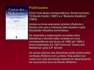 Publicações
Como fruto desta correspondência, Sinnet escreveu
“O Mundo Oculto” (1881) e o “Budismo Esotérico”
(1883).

Ambos os livros exerceram grande influência e
fizeram com que o interesse pela teosofia e pela
Sociedade Teosófica aumentasse.
As respostas e explanações enviadas pelos
Mahatmas a Sinnett estão contidas em uma
correspondência que durou de 1880 até 1885 e
foram publicadas em 1923 como as “Cartas dos
Mahatmas” para A.P. Sinnett.
As cartas originais dos Mahatmas estão preservadas
no Museu Britânico em Londres. Elas podem ser
vistas com uma permissão especial do departamento
de manuscritos raros do Museu Britânico.

 