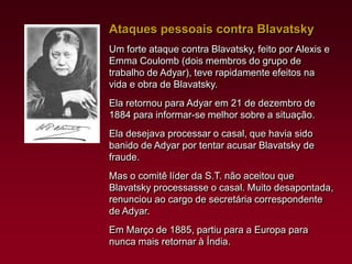 Ataques pessoais contra Blavatsky
Um forte ataque contra Blavatsky, feito por Alexis e
Emma Coulomb (dois membros do grupo de
trabalho de Adyar), teve rapidamente efeitos na
vida e obra de Blavatsky.
Ela retornou para Adyar em 21 de dezembro de
1884 para informar-se melhor sobre a situação.
Ela desejava processar o casal, que havia sido
banido de Adyar por tentar acusar Blavatsky de
fraude.
Mas o comitê líder da S.T. não aceitou que
Blavatsky processasse o casal. Muito desapontada,
renunciou ao cargo de secretária correspondente
de Adyar.
Em Março de 1885, partiu para a Europa para
nunca mais retornar à Índia.

 