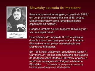 Blavatsky acusada de impostora
Baseado no relatório Hodgson, o comitê da S.P.P.*,
em um promunciamento final em 1885, acusou
Madame Blavatsky como "uma das maiores
impostoras da história”.
Hodgson também acusou Madame Blavatsky de
ser uma espiã russa.
Esse relatório do comitê da S.P.P. foi utilizado
durante anos como base para atacar Madame
Blavatsky e tentar provar a inexistência dos
Mestres ou Mahatmas.
Em 1963, Adlai Waterman (pseudônimo Walter A.
Carrithers, Jr.) em sua obra Obituário do Relatório
de Hodgson sobre Madame Blavatsky, analisou e
refutou as acusações de Hodgson a Madame
Blavatsky.
* Sociedade de Pesquisas Psíquicas de
Londres (que retratou-se um século depois)

 