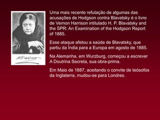 Uma mais recente refutação de algumas das
acusações de Hodgson contra Blavatsky é o livro
de Vernon Harrison intitulado H. P. Blavatsky and
the SPR: An Examination of the Hodgson Report
of 1885.
Esse ataque afetou a saúde de Blavatsky, que
partiu da Índia para a Europa em agosto de 1885.
Na Alemanha, em Wurzburg, começou a escrever
A Doutrina Secreta, sua obra-prima.
Em Maio de 1887, aceitando o convite de teósofos
da Inglaterra, mudou-se para Londres.

 