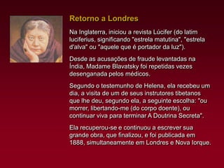 Retorno a Londres
Na Inglaterra, iniciou a revista Lúcifer (do latim
luciferius, significando "estrela matutina", "estrela
d'alva" ou "aquele que é portador da luz").
Desde as acusações de fraude levantadas na
Índia, Madame Blavatsky foi repetidas vezes
desenganada pelos médicos.
Segundo o testemunho de Helena, ela recebeu um
dia, a visita de um de seus instrutores tibetanos
que lhe deu, segundo ela, a seguinte escolha: "ou
morrer, libertando-me (do corpo doente), ou
continuar viva para terminar A Doutrina Secreta".
Ela recuperou-se e continuou a escrever sua
grande obra, que finalizou, e foi publicada em
1888, simultaneamente em Londres e Nova Iorque.

 