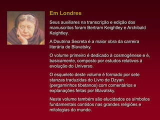 Em Londres
Seus auxiliares na transcrição e edição dos
manuscritos foram Bertram Keightley e Archibald
Keightley.

A Doutrina Secreta é a maior obra da carreira
literária de Blavatsky.
O volume primeiro é dedicado à cosmogênese e é,
basicamente, composto por estudos relativos à
evolução do Universo.
O esqueleto deste volume é formado por sete
stanzas traduzidas do Livro de Dzyan
(pergaminhos tibetanos) com comentários e
explanações feitas por Blavatsky.
Neste volume também são elucidados os símbolos
fundamentais contidos nas grandes religiões e
mitologias do mundo.

 