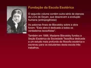 Fundação da Escola Esotérica
O segundo volume contém outra série de stanzas
do Livro de Dzyan, que descrevem a evolução
humana (antropogênese)
As palavras finais de Blavatsky sobre a obra
foram: "Esta obra é dedicada a todos os
verdadeiros teosofistas".
Também em 1888, Madame Blavatsky fundou a
Seção Esotérica da Sociedade Teosófica dedicada
a um estudo mais profundo da filosofia esotérica e
escreveu para os estudantes desta escola três
trabalhos.

 