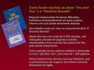 Como foram escritos as obras “Ísis sem
Véu” e a “Doutrina Secreta”
Segundo testemunhas da época, Blavatsky
trabalhava incessantemente em seus projetos,
mesmo com sua saúde seriamente abalada.
Seu trabalho pode ser visto na monumental obra “A
Doutrina Secreta”.
Nesta obra ela inclui mais de 2.000 citações, com
indicações precisas de páginas e autores,
relacionadas a livros que ela não poderia ter lido,
pelo menos diretamente.
Outro exemplo de seu extenso trabalho e dedicação
é o livro “Ísis Sem Véu”, com mais de 1.300 páginas.
Várias testemunhas afirmam que sua biblioteca, que
a acompanhava nas viagens, se limitava a poucos
dicionários de inglês.

 