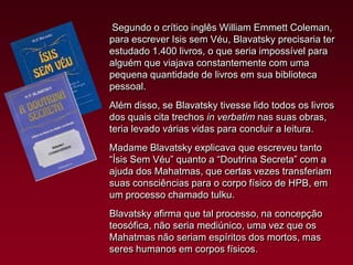 Segundo o crítico inglês William Emmett Coleman,
para escrever Isis sem Véu, Blavatsky precisaria ter
estudado 1.400 livros, o que seria impossível para
alguém que viajava constantemente com uma
pequena quantidade de livros em sua biblioteca
pessoal.
Além disso, se Blavatsky tivesse lido todos os livros
dos quais cita trechos in verbatim nas suas obras,
teria levado várias vidas para concluir a leitura.

Madame Blavatsky explicava que escreveu tanto
“Ísis Sem Véu” quanto a “Doutrina Secreta” com a
ajuda dos Mahatmas, que certas vezes transferiam
suas consciências para o corpo físico de HPB, em
um processo chamado tulku.
Blavatsky afirma que tal processo, na concepção
teosófica, não seria mediúnico, uma vez que os
Mahatmas não seriam espíritos dos mortos, mas
seres humanos em corpos físicos.

 