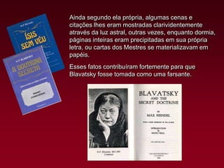 Ainda segundo ela própria, algumas cenas e
citações lhes eram mostradas clarividentemente
através da luz astral, outras vezes, enquanto dormia,
páginas inteiras eram precipitadas em sua própria
letra, ou cartas dos Mestres se materializavam em
papéis.
Esses fatos contribuíram fortemente para que
Blavatsky fosse tomada como uma farsante.

 