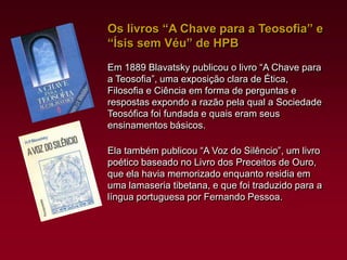 Os livros “A Chave para a Teosofia” e
“Ísis sem Véu” de HPB
Em 1889 Blavatsky publicou o livro “A Chave para
a Teosofia”, uma exposição clara de Ética,
Filosofia e Ciência em forma de perguntas e
respostas expondo a razão pela qual a Sociedade
Teosófica foi fundada e quais eram seus
ensinamentos básicos.
Ela também publicou “A Voz do Silêncio”, um livro
poético baseado no Livro dos Preceitos de Ouro,
que ela havia memorizado enquanto residia em
uma lamaseria tibetana, e que foi traduzido para a
língua portuguesa por Fernando Pessoa.

 