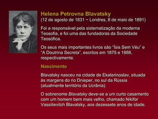 Helena Petrovna Blavatsky
(12 de agosto de 1831 ~ Londres, 8 de maio de 1891)
Foi a responsável pela sistematização da moderna
Teosofia, e foi uma das fundadoras da Sociedade
Teosófica.
Os seus mais importantes livros são “Ísis Sem Véu” e
“A Doutrina Secreta”, escritos em 1875 e 1888,
respectivamente.

Nascimento
Blavatsky nasceu na cidade de Ekaterinoslav, situada
às margens do rio Dnieper, no sul da Rússia
(atualmente território da Ucrânia).

O sobrenome Blavatsky deve-se a um curto casamento
com um homem bem mais velho, chamado Nikifor
Vassilievitch Blavatsky, aos dezessete anos de idade.

 