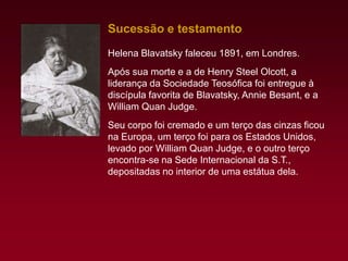Sucessão e testamento
Helena Blavatsky faleceu 1891, em Londres.
Após sua morte e a de Henry Steel Olcott, a
liderança da Sociedade Teosófica foi entregue à
discípula favorita de Blavatsky, Annie Besant, e a
William Quan Judge.
Seu corpo foi cremado e um terço das cinzas ficou
na Europa, um terço foi para os Estados Unidos,
levado por William Quan Judge, e o outro terço
encontra-se na Sede Internacional da S.T.,
depositadas no interior de uma estátua dela.

 