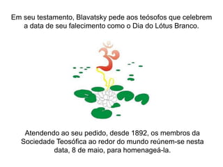 Em seu testamento, Blavatsky pede aos teósofos que celebrem
a data de seu falecimento como o Dia do Lótus Branco.

Atendendo ao seu pedido, desde 1892, os membros da
Sociedade Teosófica ao redor do mundo reúnem-se nesta
data, 8 de maio, para homenageá-la.

 