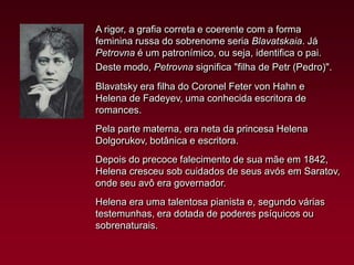 A rigor, a grafia correta e coerente com a forma
feminina russa do sobrenome seria Blavatskaia. Já
Petrovna é um patronímico, ou seja, identifica o pai.
Deste modo, Petrovna significa "filha de Petr (Pedro)".
Blavatsky era filha do Coronel Feter von Hahn e
Helena de Fadeyev, uma conhecida escritora de
romances.
Pela parte materna, era neta da princesa Helena
Dolgorukov, botânica e escritora.
Depois do precoce falecimento de sua mãe em 1842,
Helena cresceu sob cuidados de seus avós em Saratov,
onde seu avô era governador.
Helena era uma talentosa pianista e, segundo várias
testemunhas, era dotada de poderes psíquicos ou
sobrenaturais.

 
