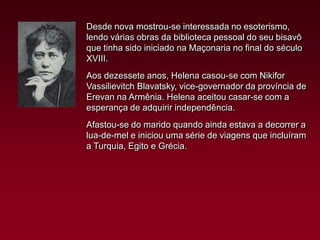 Desde nova mostrou-se interessada no esoterismo,
lendo várias obras da biblioteca pessoal do seu bisavô
que tinha sido iniciado na Maçonaria no final do século
XVIII.
Aos dezessete anos, Helena casou-se com Nikifor
Vassilievitch Blavatsky, vice-governador da província de
Erevan na Armênia. Helena aceitou casar-se com a
esperança de adquirir independência.
Afastou-se do marido quando ainda estava a decorrer a
lua-de-mel e iniciou uma série de viagens que incluíram
a Turquia, Egito e Grécia.

 