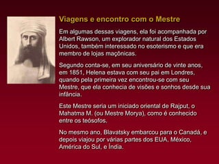 Viagens e encontro com o Mestre
Em algumas dessas viagens, ela foi acompanhada por
Albert Rawson, um explorador natural dos Estados
Unidos, também interessado no esoterismo e que era
membro de lojas maçônicas.
Segundo conta-se, em seu aniversário de vinte anos,
em 1851, Helena estava com seu pai em Londres,
quando pela primeira vez encontrou-se com seu
Mestre, que ela conhecia de visões e sonhos desde sua
infância.
Este Mestre seria um iniciado oriental de Rajput, o
Mahatma M. (ou Mestre Morya), como é conhecido
entre os teósofos.
No mesmo ano, Blavatsky embarcou para o Canadá, e
depois viajou por várias partes dos EUA, México,
América do Sul, e Índia.

 