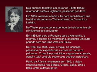 Sua primeira tentativa em entrar no Tibete falhou,
retornando então a Inglaterra, passando por Java.
Em 1855, retornou à Índia e foi bem sucedida em sua
tentativa de entrar no Tibete através de Caxemira e
Ladakh.
No Tibete, passou por um período de treinamento sob
a influência de seu Mestre.
Em 1858, foi para a França e para a Alemanha, e
retornou à Rússia no mesmo ano, passando um curto
período com sua irmã Vera em Pskov.
De 1860 até 1865, viveu e viajou no Cáucaso,
passando por experiências e crises de natureza
psíquicas. O que lhe possibilitou, segundo ela própria,
adquirir total controle sobre seus poderes psíquicos.
Partiu da Rússia novamente em 1865, e viajou
extensivamente nas Balcãs, Grécia, Egito, Síria e
Itália, entre outros lugares.

 