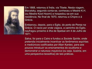 Em 1868, retornou à Índia, via Tibete. Nesta viagem,
Blavatsky, segundo conta-se, conheceu o Mestre K.H.
(ou Mestre Koot Hoomi) e hospedou-se em sua
residência. No final de 1870, retornou a Chipre e à
Grécia.
Embarcou, depois, para o Egito, do porto de Perea na
Grécia. O navio por onde viajava, a caminho do Egito,
naufragou próximo à ilha de Spetsai em 4 de Julho de
1871.

Salva, foi para o Cairo e fundou a Societe Spirite, onde
pretendia inicialmente incentivar os fenômenos espíritas
e mediúnicos codificados por Allan Kardec, para aos
poucos introduzir os ensinamentos do ocultismo e
demonstrar a natureza mayávica (ou seja, ilusória, em
uma perspectiva teosófica) de tais práticas.

 