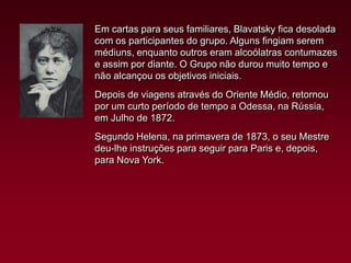 Em cartas para seus familiares, Blavatsky fica desolada
com os participantes do grupo. Alguns fingiam serem
médiuns, enquanto outros eram alcoólatras contumazes
e assim por diante. O Grupo não durou muito tempo e
não alcançou os objetivos iniciais.
Depois de viagens através do Oriente Médio, retornou
por um curto período de tempo a Odessa, na Rússia,
em Julho de 1872.
Segundo Helena, na primavera de 1873, o seu Mestre
deu-lhe instruções para seguir para Paris e, depois,
para Nova York.

 