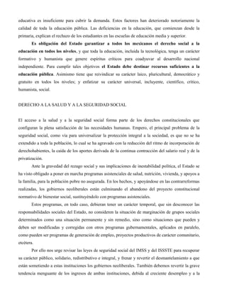 educativa es insuficiente para cubrir la demanda. Estos factores han deteriorado notoriamente la
calidad de toda la educación pública. Las deficiencias en la educación, que comienzan desde la
primaria, explican el rechazo de los estudiantes en las escuelas de educación media y superior.
       Es obligación del Estado garantizar a todos los mexicanos el derecho social a la
educación en todos los niveles, y que toda la educación, incluida la tecnológica, tenga un carácter
formativo y humanista que genere espíritus críticos para coadyuvar al desarrollo nacional
independiente. Para cumplir tales objetivos el Estado debe destinar recursos suficientes a la
educación pública. Asimismo tiene que reivindicar su carácter laico, pluricultural, democrático y
gratuito en todos los niveles; y enfatizar su carácter universal, incluyente, científico, crítico,
humanista, social.


DERECHO A LA SALUD Y A LA SEGURIDAD SOCIAL


El acceso a la salud y a la seguridad social forma parte de los derechos constitucionales que
configuran la plena satisfacción de las necesidades humanas. Empero, el principal problema de la
seguridad social, como vía para universalizar la protección integral a la sociedad, es que no se ha
extendido a toda la población, lo cual se ha agravado con la reducción del ritmo de incorporación de
derechohabientes, la caída de los aportes derivada de la continua contracción del salario real y de la
privatización.
       Ante la gravedad del rezago social y sus implicaciones de inestabilidad política, el Estado se
ha visto obligado a poner en marcha programas asistenciales de salud, nutrición, vivienda, y apoyos a
la familia, para la población pobre no asegurada. En los hechos, y apoyándose en las contrarreformas
realizadas, los gobiernos neoliberales están culminando el abandono del proyecto constitucional
normativo de bienestar social, sustituyéndolo con programas asistenciales.
       Estos programas, en todo caso, debieran tener un carácter temporal, que sin desconocer las
responsabilidades sociales del Estado, no consideren la situación de marginación de grupos sociales
determinados como una situación permanente y sin remedio, sino como situaciones que pueden y
deben ser modificadas y corregidas con otros programas gubernamentales, aplicados en paralelo,
como pueden ser programas de generación de empleo, proyectos productivos de carácter comunitario,
etcétera.
       Por ello nos urge revisar las leyes de seguridad social del IMSS y del ISSSTE para recuperar
su carácter público, solidario, redistributivo e integral, y frenar y revertir el desmantelamiento a que
están sometiendo a estas instituciones los gobiernos neoliberales. También debemos revertir la grave
tendencia menguante de los ingresos de ambas instituciones, debida al creciente desempleo y a la
 