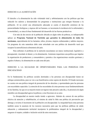 DERECHO A LA ALIMENTACIÓN


El derecho a la alimentación ha sido violentado total y arbitrariamente con las políticas que han
reducido los salarios y desmantelado los programas e instituciones que otorgan bienestar a la
población. Al no existir una alimentación adecuada se coarta el desarrollo armónico de las
potencialidades biológicas y síquicas del ser humano, se incrementa la incidencia de la enfermedad y
la mortalidad, y se ataca la base fundamental del desarrollo de las fuerzas productivas.
       Con más de dos tercios de la población ubicada en algún rubro de pobreza, es indispensable
aplicar un Programa Nacional de Nutrición que garantice la alimentación de todos los
mexicanos, especialmente de los lactantes, niños, jóvenes, mujeres embarazadas y adultos mayores.
Un programa de esta naturaleza debe estar articulado con una política de desarrollo rural que
recupere la autosuficiencia alimentaria del país.
       Para enfrentar el problema de la nutrición necesitamos un marco institucional, legislativo y
presupuestal, vinculado al abasto y a la alimentación. Asimismo requerimos una política que impulse
la organización de productores y consumidores y permita a las organizaciones sociales gestionar y
regular el abasto y la alimentación en cada zona del país.


DERECHO A LA IGUALDAD DE OPORTUNIDADES PARA LAS PERSONAS CON
DISCAPACIDAD


En lo fundamental, las políticas sociales destinadas a las personas con discapacidad tienen un
enfoque asistencialista, pues no ven a sus beneficiarios como sujetos de derecho. El Estado mexicano
no cuenta con una política integral de promoción de los derechos y oportunidades para las personas
con necesidades especiales. La atención de las necesidades de estas personas recae fundamentalmente
en las familias, las que en su mayoría tienen un ingreso más precario cada día, y la presencia de algún
miembro con discapacidad agrava la pobreza y crea fricciones en su seno.
       La discapacidad en nuestro medio tiende a agravarse. Además de, carecer de una política
efectiva de atención y rehabilitación, al sistema de salud le falta una política de prevención que
detenga y revierta el incremento de la población con discapacidad. La inequidad hacia estas personas
también acusa la ausencia de los recursos necesarios para que las políticas públicas de salud,
educación y ordenamiento territorial incorporen la problemática integral de la discapacidad y
aseguren el respeto, cuidado e inclusión social de estos mexicanos.
 