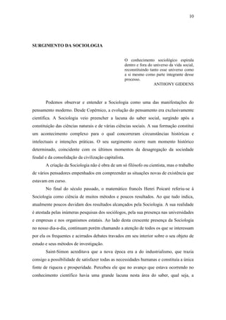 10

SURGIMENTO DA SOCIOLOGIA
O conhecimento sociológico espirala
dentro e fora do universo da vida social,
reconstituindo tanto esse universo como
a si mesmo como parte integrante desse
processo.
ANTHONY GIDDENS

Podemos observar e entender a Sociologia como uma das manifestações do
pensamento moderno. Desde Copérnico, a evolução do pensamento era exclusivamente
científica. A Sociologia veio preencher a lacuna do saber social, surgindo após a
constituição das ciências naturais e de várias ciências sociais. A sua formação constitui
um acontecimento complexo para o qual concorreram circunstâncias históricas e
intelectuais e intenções práticas. O seu surgimento ocorre num momento histórico
determinado, coincidente com os últimos momentos da desagregação da sociedade
feudal e da consolidação da civilização capitalista.
A criação da Sociologia não é obra de um só filósofo ou cientista, mas o trabalho
de vários pensadores empenhados em compreender as situações novas de existência que
estavam em curso.
No final do século passado, o matemático francês Henri Poicaré referiu-se à
Sociologia como ciência de muitos métodos e poucos resultados. Ao que tudo indica,
atualmente poucos duvidam dos resultados alcançados pela Sociologia. A sua realidade
é atestada pelas inúmeras pesquisas dos sociólogos, pela sua presença nas universidades
e empresas e nos organismos estatais. Ao lado desta crescente presença da Sociologia
no nosso dia-a-dia, continuam porém chamando a atenção de todos os que se interessam
por ela os frequentes e acirrados debates travados em seu interior sobre o seu objeto de
estudo e seus métodos de investigação.
Saint-Simon acreditava que a nova época era a do industrialismo, que trazia
consigo a possibilidade de satisfazer todas as necessidades humanas e constituía a única
fonte de riqueza e prosperidade. Percebeu ele que no avanço que estava ocorrendo no
conhecimento científico havia uma grande lacuna nesta área do saber, qual seja, a

 