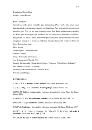 100
Distribuição: Embrafilme
Direção: André Klotzel

Deus é brasileiro
Cansado de tantos erros cometidos pela humanidade, Deus resolve tirar umas férias
dela, decidindo ir descansar em alguma estrela distante. Para tanto, precisa encontrar um
substituto para ficar em seu lugar enquanto estiver fora. Deus resolve então procurá-lo
no Brasil, país tão religioso que ainda não tem um santo seu reconhecido oficialmente.
Seu guia em sua busca é Taoca, um esperto pescador que vê em seu encontro com Deus
sua grande chance de se livrar dos problemas pessoais. Juntos eles rodarão o Brasil em
busca do substituto ideal.
Ficha técnica
Título original: Deus é brasileiro
Gênero: Comédia
Tempo de duração: 115 minutos
Ano de lançamento (Brasil): 2003
Estúdio: Rio Vermelho Filmes / Globo Filmes / Columbia TriStar Filmes do Brasil /
Luz Mágica Produções / Teleimage
Distribuição: Columbia TriStar Filmes do Brasil
Direção: Cacá Diegues

REFERÊNCIAS
ARANTES, A. A. O que é cultura popular. São Paulo: Brasiliense, 1981.
AKON, A. (Org.) et al. Dicionário de antropologia. Lisboa: Verbo, 1983.
CHAUI, M. Cultura e democracia: o discurso competente e outras falas. São Paulo:
Cortez, 2006.
CANCLINI, N. G. Consumidores e cidadãos. Rio de Janeiro: Ed. da UFRJ, 1995.
COELHO, T. O que é indústria cultural. São Paulo: Brasiliense, 2003.
COSTA, C. Sociologia - Introdução à ciência da sociedade. São Paulo: Moderna, 1997.
CRESPO, R. A. Cultura e ideologia. In: TOMAZI, N. D. (Org.). Iniciação à
Sociologia. São Paulo: Atual, 2000. p. 264.
CUCHE, D. A noção de cultura das ciências sociais. Bauru: EDUSC, 1999.

 