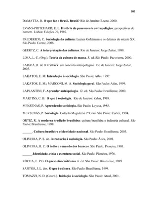 101
DAMATTA, R. O que faz o Brasil, Brasil? Rio de Janeiro: Rocco, 2000.
EVANS-PRITCHARD, E. E. História do pensamento antropológico: perspectivas do
homem. Lisboa: Edições 70, 1989.
FREDERICO, C. Sociologia da cultura: Lucien Goldmann e os debates do século XX.
São Paulo: Cortez, 2006.
GEERTZ, C. A interpretação das culturas. Rio de Janeiro: Jorge Zahar, 1988.
LIMA, L. C. (Org.). Teoria da cultura de massa. 5. ed. São Paulo: Paz e terra, 2000.
LARAIA, R. de B. Cultura: um conceito antropológico. Rio de Janeiro: Jorge Zahar,
2005.
LAKATOS, E. M. Introdução à sociologia. São Paulo: Atlas, 1997.
LAKATOS, E. M.; MARCONI, M. A. Sociologia geral. São Paulo: Atlas, 1999.
LAPLANTINI, F. Aprender antropologia. 12. ed. São Paulo: Brasiliense, 2000.
MARTINS, C. B. O que é sociologia. Rio de Janeiro: Zahar, 1988.
MEKSENAS, P. Aprendendo sociologia. São Paulo: Loyola, 1985.
MEKSENAS, P. Sociologia. Coleção Magistério 2º Grau. São Paulo: Cortez, 1994.
ORTIZ, R. A moderna tradição brasileira: cultura brasileira e indústria cultural. São
Paulo: Brasiliense, 1988.
______. Cultura brasileira e identidade nacional. São Paulo: Brasiliense, 2003.
OLIVEIRA, P. S. de. Introdução à sociologia. São Paulo: Ática, 2001.
OLIVEIRA, R. C. O índio e o mundo dos brancos. São Paulo: Pioneira, 1981.
______.Identidade, etnia e estrutura social. São Paulo: Pioneira, 1976.
ROCHA, E. P.G. O que é etnocentrismo. 6. ed. São Paulo: Brasiliense, 1989.
SANTOS, J. L. dos. O que é cultura. São Paulo: Brasiliense, 1994.
TOMAZZI, N. D. (Coord.). Iniciação à sociologia. São Paulo: Atual, 2001.

 