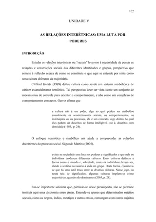 102

UNIDADE V

AS RELAÇÕES INTERÉTNICAS: UMA LUTA POR
PODERES
INTRODUÇÃO
Estudar as relações interétnicas ou “raciais” leva-nos à necessidade de pensar as
relações e construções sociais das diferentes identidades e grupos, perspectiva que
remete à reflexão acerca de como se constituiu o que aqui se entende por etnia como
uma cultura diferente da majoritária.
Clifford Geertz (1989) define cultura como sendo um sistema simbólico e de
caráter essencialmente semiótico. Tal perspectiva deve ser vista como um conjunto de
mecanismos de controle para orientar o comportamento, e não como um complexo de
comportamentos concretos. Geertz afirma que

a cultura não é um poder, algo ao qual podem ser atribuídos
casualmente os acontecimentos sociais, os comportamentos, as
instituições ou os processos, ela é um contexto, algo dentro do qual
eles podem ser descritos de forma inteligível, isto é, descritos com
densidade (1989, p. 24).

O enfoque semiótico e simbólico nos ajuda a compreender as relações
decorrentes do processo social. Segundo Martins (2005),

existe na sociedade uma luta por poderes e significados e que nela os
indivíduos produzem diferentes culturas. Essas culturas definem a
forma como o mundo e, sobretudo, como os indivíduos devem ser,
dando o sentido necessário à vida em grupo. Desta forma, considerase que há uma sutil troca entre as diversas culturas. Nesse jogo, ou
nesta teia de significados, algumas culturas impõem-se como
majoritárias, quando não dominantes (2005, p. 28).

Faz-se importante salientar que, partindo-se desse pressuposto, não se pretende
instituir aqui uma dicotomia entre etnias. Entende-se apenas que determinados sujeitos
sociais, como os negros, índios, mestiços e outras etnias, comungam com outros sujeitos

 