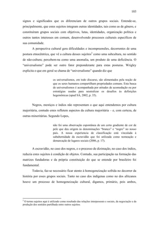 103
signos e significados que os diferenciam de outros grupos sociais. Entende-se,
principalmente, que estes sujeitos integram outras identidades, tais como as de gênero, e
constituíram grupos sociais com objetivos, lutas, identidades, organização política e
outros tantos interesses em comum, desenvolvendo processos culturais específicos de
sua comunidade.
A perspectiva cultural gera dificuldades e incompreensões, decorrentes de uma
postura etnocêntrica, que vê a cultura desses sujeitos2 como uma subcultura, no sentido
de não-cultura; percebem-na como uma anomalia, um produto de uma deficiência. O
“universalismo” pode ser outro fator preponderante para estas posturas. Wrigley
explicita o que em geral se chama de “universalismo” quando diz que
os universalismos, em todo discurso, são alimentados pela noção de
que os seres humanos compartilham propriedades comuns. Esta busca
de universalismos é acompanhada por atitudes de acomodação ou por
estratégias usadas para neutralizar os desafios às definições
hegemônicas (apud SÁ, 2002, p. 35).

Negros, mestiços e índios não representam o que aqui entendemos por cultura
majoritária, contudo estes refletem aspectos da cultura majoritária – e, com certeza, de
outras minoritárias. Segundo Lopes,
não foi uma observação espontânea de um certo gradiente de cor de
pele que deu origem às denominações “branco” e “negro” no nosso
país. A nossa experiencia de classificação está vinculada à
subalternidade da escravidão que foi utilizada como nomeação e
demarcação de lugares sociais (2006, p. 17).

A escravidão, no caso dos negros, e o processo de dizimação, no caso dos índios,
reduzia estes sujeitos à condição de objetos. Contudo, sua participação na formação das
matrizes fundadoras e da própria constituição do que se entende por brasileiro foi
fundamental.
Todavia, faz-se necessário ficar atento à homogeneização sofrida no decorrer da
história por esses grupos sociais. Tanto no caso dos indígenas como no dos africanos
houve um processo de homogeneização cultural, digamos, primário, pois ambos,

2

O termo sujeitos aqui é utilizado como resultado das relações interpessoais e sociais, da negociação e da
produção dos sentidos partilhada entre outros sujeitos.

 