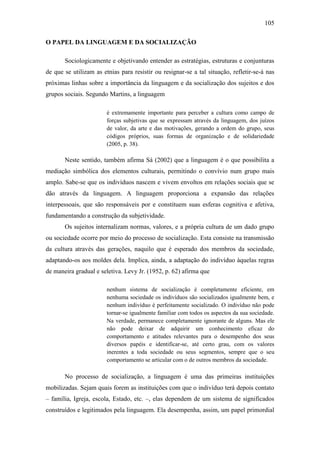 105
O PAPEL DA LINGUAGEM E DA SOCIALIZAÇÃO
Sociologicamente e objetivando entender as estratégias, estruturas e conjunturas
de que se utilizam as etnias para resistir ou resignar-se a tal situação, refletir-se-á nas
próximas linhas sobre a importância da linguagem e da socialização dos sujeitos e dos
grupos sociais. Segundo Martins, a linguagem
é extremamente importante para perceber a cultura como campo de
forças subjetivas que se expressam através da linguagem, dos juízos
de valor, da arte e das motivações, gerando a ordem do grupo, seus
códigos próprios, suas formas de organização e de solidariedade
(2005, p. 38).

Neste sentido, também afirma Sá (2002) que a linguagem é o que possibilita a
mediação simbólica dos elementos culturais, permitindo o convívio num grupo mais
amplo. Sabe-se que os indivíduos nascem e vivem envoltos em relações sociais que se
dão através da linguagem. A linguagem proporciona a expansão das relações
interpessoais, que são responsáveis por e constituem suas esferas cognitiva e afetiva,
fundamentando a construção da subjetividade.
Os sujeitos internalizam normas, valores, e a própria cultura de um dado grupo
ou sociedade ocorre por meio do processo de socialização. Esta consiste na transmissão
da cultura através das gerações, naquilo que é esperado dos membros da sociedade,
adaptando-os aos moldes dela. Implica, ainda, a adaptação do indivíduo àquelas regras
de maneira gradual e seletiva. Levy Jr. (1952, p. 62) afirma que
nenhum sistema de socialização é completamente eficiente, em
nenhuma sociedade os indivíduos são socializados igualmente bem, e
nenhum indivíduo é perfeitamente socializado. O indivíduo não pode
tornar-se igualmente familiar com todos os aspectos da sua sociedade.
Na verdade, permanece completamente ignorante de alguns. Mas ele
não pode deixar de adquirir um conhecimento eficaz do
comportamento e atitudes relevantes para o desempenho dos seus
diversos papéis e identificar-se, até certo grau, com os valores
inerentes a toda sociedade ou seus segmentos, sempre que o seu
comportamento se articular com o de outros membros da sociedade.

No processo de socialização, a linguagem é uma das primeiras instituições
mobilizadas. Sejam quais forem as instituições com que o indivíduo terá depois contato
– família, Igreja, escola, Estado, etc. –, elas dependem de um sistema de significados
construídos e legitimados pela linguagem. Ela desempenha, assim, um papel primordial

 