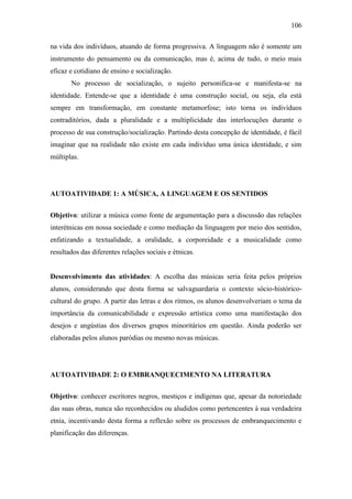 106
na vida dos indivíduos, atuando de forma progressiva. A linguagem não é somente um
instrumento do pensamento ou da comunicação, mas é, acima de tudo, o meio mais
eficaz e cotidiano de ensino e socialização.
No processo de socialização, o sujeito personifica-se e manifesta-se na
identidade. Entende-se que a identidade é uma construção social, ou seja, ela está
sempre em transformação, em constante metamorfose; isto torna os indivíduos
contraditórios, dada a pluralidade e a multiplicidade das interlocuções durante o
processo de sua construção/socialização. Partindo desta concepção de identidade, é fácil
imaginar que na realidade não existe em cada indivíduo uma única identidade, e sim
múltiplas.

AUTOATIVIDADE 1: A MÚSICA, A LINGUAGEM E OS SENTIDOS
Objetivo: utilizar a música como fonte de argumentação para a discussão das relações
interétnicas em nossa sociedade e como mediação da linguagem por meio dos sentidos,
enfatizando a textualidade, a oralidade, a corporeidade e a musicalidade como
resultados das diferentes relações sociais e étnicas.

Desenvolvimento das atividades: A escolha das músicas seria feita pelos próprios
alunos, considerando que desta forma se salvaguardaria o contexto sócio-históricocultural do grupo. A partir das letras e dos ritmos, os alunos desenvolveriam o tema da
importância da comunicabilidade e expressão artística como uma manifestação dos
desejos e angústias dos diversos grupos minoritários em questão. Ainda poderão ser
elaboradas pelos alunos paródias ou mesmo novas músicas.

AUTOATIVIDADE 2: O EMBRANQUECIMENTO NA LITERATURA
Objetivo: conhecer escritores negros, mestiços e indígenas que, apesar da notoriedade
das suas obras, nunca são reconhecidos ou aludidos como pertencentes à sua verdadeira
etnia, incentivando desta forma a reflexão sobre os processos de embranquecimento e
planificação das diferenças.

 