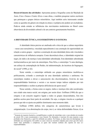 107
Desenvolvimento das atividades: Apresentar poetas e biografias como de Machado de
Assis, Cruz e Sousa e Castro Alves e suas obras, e também pesquisar outros escritores
que pertençam a grupos étnicos minoritários. Aqui também seria interessante estudar
como as questões de gênero em relação às etnias e à própria arte podem ser excludentes.
Pode-se ainda estudar as influências dos movimentos modernistas no Brasil como
observância da diversidade cultural e de um contexto genuinamente brasileiro.

A IDENTIDADE ÉTNICA, O ESTEREÓTIPO E O ESTIGMA
A identidade étnica precisa ser analisada sob a ótica de que a cultura majoritária
– nesse caso eurocêntrica, vinculada especialmente à sua conotação de superioridade em
relação a outros grupos – reprime a construção de uma identidade étnica não vinculada a
características de influência europeia. Como decorrência disso, a identidade original do
negro, do indío e do mestiço é uma identidade subordinada. Esta identidade subordinada
institucionaliza-se por meio de estereótipos. Para Silva, o estereótipo “é uma ideologia,
um esforço de contemplação da fluidez, da indeterminação, da incerteza da linguagem,
do social” (1998, p. 62).
Neste sentido, o estereótipo atribuído aos grupos minoritários imobiliza-os
politicamente, evitando a construção de uma identidade autêntica e autônoma. Os
estereótipos tendem a elevar o autoconceito dos discriminadores, livrá-los de suas
responsabilidades históricas e sociais e ao mesmo tempo indicar culpados por tais
responsabilidades e ocultar as próprias deficiências de quem acusa4.
Nesse sentido, a forma como os negros, índios e mestiços têm sido socializados
tem criado uma marca social, um estigma, por assim dizer. Goffman (1988) diz que o
estigma é um conceito negativo ligado a todos os grupos desacreditados, fora dos
padrões aceitos para fazer parte da sociedade. Ou seja, o estigma vincula-se a qualquer
pessoa que não se ajusta aos padrões dominantes num momento dado.
Goffman (1988) definiu três categorias de características que levam à
estigmatização: i) as abominações do corpo, isto é, as várias deformidades físicas; ii) as
4

Somente de maneira ilustrativa, exemplificamos o poder do estereótipo com o caso alemão em meados
do século XX e mais recentemente o caso francês. Na Alemanha, o nazismo foi uma resposta a uma
profunda crise financeira, a qual foi atribuída aos judeus. Na França, as altas taxas de desemprego são
atribuídas aos estrangeiros. Em ambos os casos visava-se encontrar culpados para crises que têm raízes
muito mais profundas e complexas, as quais não isentam nenhum dos sujeitos de suas coresponsabilidades.

 