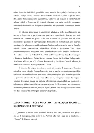 108
culpas de caráter individual, percebidas como vontade fraca, paixões tirânicas ou não
naturais, crenças falsas e rígidas, desonestidades inferidas a partir de prisão, vício,
alcoolismo, homossexualismo, desemprego, tentativas de suicídio e comportamento
político radical; e, finalmente, iii) os sinais tribais de raça, nação e religião, que podem
ser transmitidos através de linhagem e contaminar por igual todos os membros de uma
família.
Os estigmas construíram e constituíram relações de poder e conhecimento que
cruzam e demarcam as propostas e os processos educacionais. Sabe-se que neste
domínio das relações de poder existe um conjunto de políticas para as etnias
minoritárias, políticas de representações dominantes da normalidade, que exercem
pressões sobre a linguagem, as identidades e, fundamentalmente, sobre o corpo daqueles
sujeitos. Muito recentemente, dispositivos legais e publicações com cunho
governamental que se preocupam com a questão étnica e racial têm sido sancionados e
elaborados, como a Lei Federal nº 10.639/03; as Diretrizes Curriculares Nacionais para
a Educação das Relações Étnico-Raciais e para o Ensino de História e Cultura AfroBrasileira e Africana; os PCN – Temas Transversais – Pluralidade Cultural; a Educação
antirracista: caminhos abertos pela Lei 10.639/03.
O conceito de estigma aproxima-se muito do conceito de estereótipo. Contudo,
entende-se que o primeiro é mais abrangente, pois se percebe que as etnias minoritárias
destituídas de suas identidades estão numa condição marginal, pois estão incapacitadas
de participar ativamente da sociedade. Mais ainda, carregam a marca de corpos e
espíritos deficientes, marca que reforça sobremaneira a necessidade de incorporar a
cultura majoritária como paliativa aos seus estigmas. Evidentemente, isto demonstrará
um esforço pela sua representação como sujeito político e social, representação contudo
que lhe é negada pelas imposições da cultura majoritária.

AUTOATIVIDADE 1: NÓS E OS OUTROS – AS RELAÇÕES SOCIAIS DA
DISCRIMINAÇÃO E ACEITAÇÃO

[...] Quando eu te encarei frente a frente e não vi o meu rosto, chamei de mau gosto o
que vi, de mau gosto, mau gosto, é que Narciso acha feio o que não é espelho [...].
(“Sampa”, de Caetano Veloso).

 
