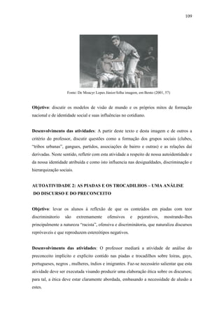 109

Fonte: De Moacyr Lopes Júnior/folha imagem, em Bento (2001, 57)

Objetivo: discutir os modelos de visão de mundo e os próprios mitos de formação
nacional e de identidade social e suas influências no cotidiano.

Desenvolvimento das atividades: A partir deste texto e desta imagem e de outros a
critério do professor, discutir questões como a formação dos grupos sociais (clubes,
“tribos urbanas”, gangues, partidos, associações de bairro e outras) e as relações daí
derivadas. Neste sentido, refletir com esta atividade a respeito de nossa autoidentidade e
da nossa identidade atribuída e como isto influencia nas desigualdades, discriminação e
hierarquização sociais.
AUTOATIVIDADE 2: AS PIADAS E OS TROCADILHOS – UMA ANÁLISE
DO DISCURSO E DO PRECONCEITO

Objetivo: levar os alunos à reflexão de que os conteúdos em piadas com teor
discriminátorio

são

extremamente

ofensivos

e

pejorativos,

mostrando-lhes

principalmente a natureza “racista”, ofensiva e discriminátoria, que naturaliza discursos
repróvaveis e que reproduzem estereótipos negativos.

Desenvolvimento das atividades: O professor mediará a atividade de análise do
preconceito implícito e explícito contido nas piadas e trocadilhos sobre loiras, gays,
portugueses, negros , mulheres, índios e imigrantes. Faz-se necessário salientar que esta
atividade deve ser executada visando produzir uma elaboração ética sobre os discursos;
para tal, a ética deve estar claramente abordada, embasando a necessidade de alusão a
estes.

 