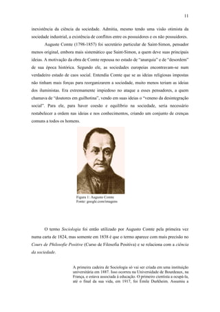 11
inexistência da ciência da sociedade. Admitia, mesmo tendo uma visão otimista da
sociedade industrial, a existência de conflitos entre os possuidores e os não possuidores.
Auguste Comte (1798-1857) foi secretário particular de Saint-Simon, pensador
menos original, embora mais sistemático que Saint-Simon, a quem deve suas principais
ideias. A motivação da obra de Comte repousa no estado de “anarquia” e de “desordem”
de sua época histórica. Segundo ele, as sociedades europeias encontravam-se num
verdadeiro estado de caos social. Entendia Comte que se as ideias religiosas impostas
não tinham mais forças para reorganizarem a sociedade, muito menos teriam as ideias
dos iluministas. Era extremamente impiedoso no ataque a esses pensadores, a quem
chamava de “doutores em guilhotina”, vendo em suas ideias o “veneno da desintegração
social”. Para ele, para haver coesão e equilíbrio na sociedade, seria necessário
restabelecer a ordem nas ideias e nos conhecimentos, criando um conjunto de crenças
comuns a todos os homens.

Figura 1: Augusto Comte
Fonte: google.com/imagens

O termo Sociologia foi então utilizado por Augusto Comte pela primeira vez
numa carta de 1824, mas somente em 1838 é que o termo aparece com mais precisão no
Cours de Philosofie Positive (Curso de Filosofia Positiva) e se relaciona com a ciência
da sociedade.

A primeira cadeira de Sociologia só vai ser criada em uma instituição
universitária em 1887. Isso ocorreu na Universidade de Bourdeaux, na
França, e estava associada à educação. O primeiro cientista a ocupá-la,
até o final da sua vida, em 1917, foi Émile Durkheim. Assumiu a

 