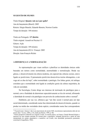 110

SUGESTÃO DE FILMES
Título Original: Quanto vale ou é por quilo?
Ano de lançamento (Brasil): 2005
Roteiro: Sérgio Bianchi, Eduardo Benaim, Newton Canitto
Tempo de duração: 104 minutos

Título em Português: 13º distrito
Título original: Assault on Precinct 13
Gênero: Ação
Tempo de duração: 109 minutos
Ano de lançamento (EUA / França): 2005
Direção: Jean-François Richet

A DIFERENÇA E A NORMALIZAÇÃO
As representações que visam unificar e planificar as identidades étnicas estão
baseadas em termos como normalidade, anormalidade e normalização. Desde sua
gênese, o desenvolvimento da ciência moderna, em especial das ciências sociais, esteve
ligado ao positivismo. O pensamento positivista desenvolveu teorias abrangentes, e em
voga até os dias de hoje5, sobre normalidade e patologia. Em linhas gerais, tal enfoque
considera que a normalidade está ligada às condições gerais da cultura majoritária, da
vida em sociedade.
Na Sociologia, Comte dirige seu interesse de teorização do patológico para o
normal, com a finalidade de determinar especulativamente as leis do normal, afirmando
a identidade do normal e do patológico em proveito do conhecimento sobre o normal6.
Durkheim, por sua vez, afirmava que “um fato social é normal para um tipo
social determinado, considerado numa fase determinada de desenvolvimento, quando se
produz na média das sociedades desta espécie, consideradas numa fase correspondente
5

“O positivismo ‘clássico’ não é um anacronismo do século XIX; encontramos representantes dele até em
nossos dias.” (Lowy, 1988, p. 30, citado por Bueno, 1999, p. 48).
6
Numa perspectiva diferente de Augusto Comte, na mesma época, na França, Claude Bernard dirigiu o
interesse de seus estudos partindo do normal para o patológico, tentando precisá-los a partir de uma
interpretação de caráter quantitativo e numérico; em Comte, esta identidade permanecia puramente
conceitual. (Canguilhem, 1982).

 