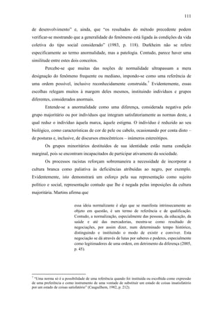 111
de desenvolvimento” e, ainda, que “os resultados do método precedente podem
verificar-se mostrando que a generalidade do fenômeno está ligada às condições da vida
coletiva do tipo social considerado” (1983, p. 118). Durkheim não se refere
especificamente ao termo anormalidade, mas a patologia. Contudo, parece haver uma
similitude entre estes dois conceitos.
Percebe-se que muitas das noções de normalidade ultrapassam a mera
designação do fenômeno frequente ou mediano, impondo-se como uma referência de
uma ordem possível, inclusive reconhecidamente construída.7 Evidentemente, essas
escolhas relegam muitos à margem deles mesmos, instituindo indivíduos e grupos
diferentes, considerados anormais.
Entende-se a anormalidade como uma diferença, considerada negativa pelo
grupo majoritário ou por indivíduos que integram satisfatoriamente as normas deste, a
qual reduz o indivíduo àquela marca, àquele estigma. O indivíduo é reduzido ao seu
biológico, como características de cor de pele ou cabelo, ocasionando por conta disto –
de posturas e, inclusive, de discursos etnocêntricos – inúmeros estereótipos.
Os grupos minoritários destituídos de sua identidade estão numa condição
marginal, pois se encontram incapacitados de participar ativamente da sociedade.
Os processos racistas reforçam sobremaneira a necessidade de incorporar a
cultura branca como paliativa às deficiências atribuídas ao negro, por exemplo.
Evidentemente, isto demonstrará um esforço pela sua representação como sujeito
político e social, representação contudo que lhe é negada pelas imposições da cultura
majoritária. Martins afirma que
essa ideia normalizante é algo que se manifesta intrinsecamente ao
objeto em questão, é um termo de referência e de qualificação.
Contudo, a normalização, especialmente das pessoas, da educação, da
saúde e até das mercadorias, mostra-se como resultado de
negociações, por assim dizer, num determinado tempo histórico,
distinguindo e instituindo o modo de existir e conviver. Esta
negociação se dá através de lutas por saberes e poderes, especialmente
como legitimadores de uma ordem, em detrimento da diferença (2005,
p. 45).

7

“Uma norma só é a possibilidade de uma referência quando foi instituída ou escolhida como expressão
de uma preferência e como instrumento de uma vontade de substituir um estado de coisas insatisfatório
por um estado de coisas satisfatório” (Cauguilhem, 1982, p. 212).

 