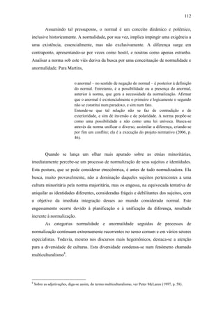 112
Assumindo tal pressuposto, o normal é um conceito dinâmico e polêmico,
inclusive historicamente. A normalidade, por sua vez, implica impingir uma exigência a
uma existência, essencialmente, mas não exclusivamente. A diferença surge em
contraponto, apresentando-se por vezes como hostil, e noutras como apenas estranha.
Analisar a norma sob este viés deriva da busca por uma conceituação de normalidade e
anormalidade. Para Martins,
o anormal – no sentido de negação do normal – é posterior à definição
do normal. Entretanto, é a possibilidade ou a presença do anormal,
anterior à norma, que gera a necessidade da normalização. Afirmar
que o anormal é existencialmente o primeiro e logicamente o segundo
não se constitui num paradoxo, e sim num fato.
Entende-se que tal relação não se faz de contradição e de
exterioridade, e sim de inversão e de polaridade. A norma propõe-se
como uma possibilidade e não como uma lei unívoca. Busca-se
através da norma unificar o diverso, assimilar a diferença, criando-se
por fim um conflito; ela é a execução do projeto normativo (2006, p.
46).

Quando se lança um olhar mais apurado sobre as etnias minoritárias,
imediatamente percebe-se um processo de normalização de seus sujeitos e identidades.
Esta postura, que se pode considerar etnocêntrica, é antes de tudo normalizadora. Ela
busca, muito provavelmente, não a dominação daqueles sujeitos pertencentes a uma
cultura minoritária pela norma majoritária, mas os engessa, na equivocada tentativa de
aniquilar as identidades diferentes, consideradas frágeis e debilitantes dos sujeitos, com
o objetivo da imediata integração desses ao mundo considerado normal. Este
engessamento ocorre devido à planificação e à unificação da diferença, resultado
inerente à normalização.
As categorias normalidade e anormalidade seguidas de processos de
normalização continuam extremamente recorrentes no senso comum e em vários setores
especialistas. Todavia, mesmo nos discursos mais hegemônicos, destaca-se a atenção
para a diversidade de culturas. Esta diversidade condensa-se num fenômeno chamado
multiculturalismo8.

8

Sobre as adjetivações, diga-se assim, do termo multiculturalismo, ver Peter McLaren (1997, p. 58).

 